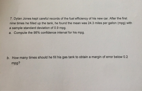 7. Dylan Jones kept careful records of the fuel efficiency of his new car. After the first nine times he filled up the tank, he found the mean was 24.3 miles per gallon (mpg) with a sample standard deviation of 0.9 mpg. a. Compute the 98% confidence interval for his mpg. How many times should he fill his gas tank to obtain a margin of error below 0.2 mpg? b.