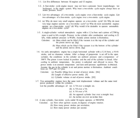 1-1. List five differences between SI engines and CI engines. 1-2. A four-stroke cycle engine mayor may not have a pressure boost (supercharger, tur in the intake system. Why must a two-stroke cycle engine always have an intake 1-3. List two advantages of a two-stroke cycle engine over a four-stroke cycle engine. List two advantages of a four-stroke cycle engine over a two-stroke cycle engine. 1-4. (a) Why do most very small engines operate on a two-stroke cycle? (b) Why do most very large engines operate on a two-stroke cycle? (c) Why do most automobile engines cngnis on a lostrosk oelele (d Why would it be desirable to operate engines on a two-stroke 1-5. A single-cylinder vertical atmospheric engine with a 1.2 m bore and a piston of 2700 kg mass is used to lift a weight. Pressure in the cylinder after combustion and cooling is 22 kPa, while ambient pressure is 98 kPa. Assume piston motion is frictionless. Calculate: (a) Mass which can be lifted if the vacuum is at the top of the cylinder and the piston moves up. [kgl (b) Mass which can be lifted if the vacuum is at the bottom of the cylinder and the piston moves down. [kg) 1-6. An early atmospheric engine has a single horizontal cylinder with a 3.2-ft bore, a 9.0-ft stroke, and no clearance volume. After a charge of gunpowder is set off in the open cylinder, the conditions in the cylinder are ambient pressure and a tempcrature of 540°F. The piston is now locked in position and the end of the cylinder is closed. After cooling to ambient temperature, the piston is unlocked and allowed to move. The power stroke is at constant temperature and lasts until pressure equilibrium is obtained. &鄹and the cylinder is air and piston motion is frictionless. Ambient condi- 14.7 psia. tions are Calculate: (a) Possible lifting forcc at start of power stroke. [Ibe] (b) Length of effective power stroke. [ft] (c) Cylinder volume at end of power stroke. 3] 1-7. Two automobile have the same total displacement volume and the same total power produced within the cylinders List the possible advantages of: (a) A V6 over a straight six (b) A V8 over a V6 (c) A V6 over a V8. (d) An opposed cylinder four over a straight four. (e) An in-line six over an in-line four. 1-8. A nine cylinder, four-stroke cycle, radial SI engine operates at 900 RPM Calculate: (a) How often ignition occurs, in degrees of engine rotation. (b) How many power strokes per revolution (c) How many power strokes per second.