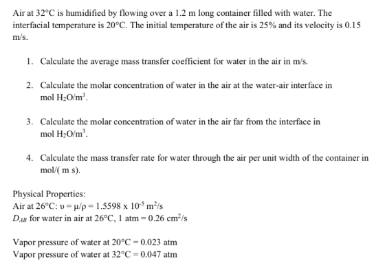 Air at 32oC is humidified by flowing over a 1.2 m long container filled with water. The interfacial temperature is 20°C. The initial temperature of the air is 25% and its velocity is 0.1 5 m/s. 1. Calculate the average mass transfer coefficient for water in the air in m/s. 2. Calculate the molar concentration of water in the air at the water-air interface in mol H20/m3 Calculate the molar concentration of water in the air far from the interface in mol H2O/m3 3. 4. Calculate the mass transfer rate for water through the air per unit width of the container in mol/( m s). Physical Properties: Air at 26°C: /p 1.5598 x 10 m2/s DAB for water in air at 26°C, 1 atm 0.26 cm2/s Vapor pressure of water at 20°C-0.023 atm Vapor pressure of water at 32°C -0.047 atm