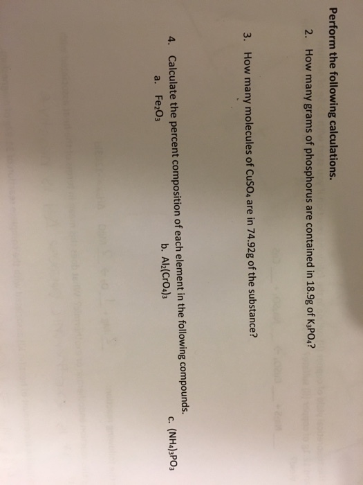 Perform the following calculations 2. How many grams of phosphorus are contained in 18.9g of K PO.? 3. How many molecules of CusO, are in 74.92g of the substance? 4. Calculate the percent composition of each element in the following compounds. b. Al2(CrO4)3 c. (NH4)3P03 a. Fe2O3