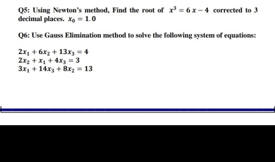 Q5: Using Newtons method, Find the root of x3 = 6 x - 4 corrected to 3 decimal places. Xo = 1.0 Q6: Use Gauss Elimination me