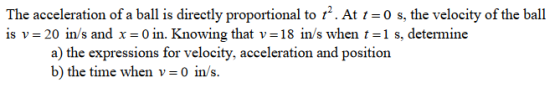 The acceleration of a bal is directly proportional to .At -0 s, the velocity of the ball is v= 20 İns and x =0 n. Knowing that v=18 n/s when t=1 s. determine a) the expressions for velocity, acceleration and position b) the time when v 0 in/s