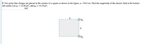 9. Two point-like charges are placed at the corners of a square as shown in the figure, a-54.0 cm. Find the magnitude of the electric field at the bottom left corner. Let q,-+2.40 μ C, and q2 : +4.10pc. N/C a--Oqi Oq2
