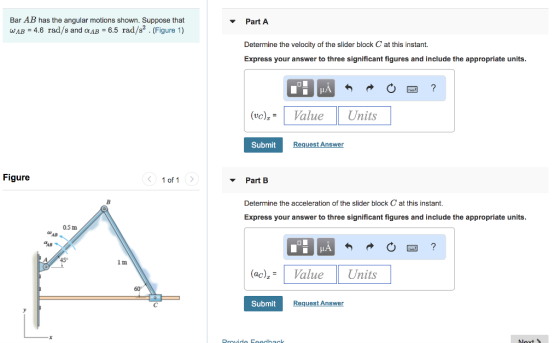 Bar AB has the angular motions shown. Suppose that WAB-4.6 rad/s and ???-6.5 rad/s2 . (Figure 1) Part A Determine the velocity of the slider block C at this instant. Express your answer to three significant figures and include the appropriate units (vo)ValueUnits Submit RequestAnswer Figure 1 of 1 Part B Determine the acceleration of the slider block C at this instant. Express your answer to three significant figures and include the appropriate units 0.5 m AB 1 m (ac)ValueUnits 60° Submit Request Answer