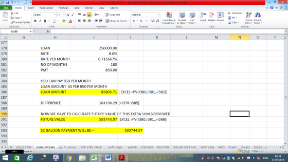 Home nert Page Layout Formulas Data Review View dd-Ins Cut Σ AutoSum Wrap Text aCopy B า 프 . Ej-., Δ. : r_一 逻锂函Merge & Center. $, % , 弼,8 Paste Conditional Format CeInsert Delete Format Formatting, as Table w styles. ▼ ㆆ ▼ Sort &Find & 2 ClearFe Select Edting Format Painter Clipboard Alignment Number Cells N390 377 378 379 380 381 382 383 384 385 386 387 388 389 390 391 392 393 394 395 LOAN RATE RATE PER MONTH NO OF MONTHS PMT 250000.00 8.6% 0.716667% 180 850.00 YOU CAN PAY 850 PER MONTH LOAN AMOUNT AS PER 850 PER MONTH LOAN AMOUNT 85805.71 [EXCEL-PV(1380,1381,-1382)] DIFFERENCE 164194.29 [-1378-1385] NOW WE HAVE TO CALCULATE FUTURE VALUE OF THIS EXTRA SUM BORROWED FUTURE VALUE 593744.97 [EXCEL-FV(1380,1381,,-1388)] SO BALOON PAYMENT WILL BE 593744.97 제 トト11 CALCULATOR | LOAN OPTIONS fv. ann CAP STRU VALUE BOX DILUTION DOLLAR COST AVGMORTGAGE EXPO Sheeti Sheet2 ShelI 05:39