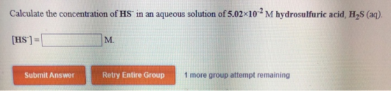 Calculate the concentration of HS in an aqueous solution of 5.02x102 M hydrosulfuric acid, H S (aq). [HS] = Submit Answer Ret