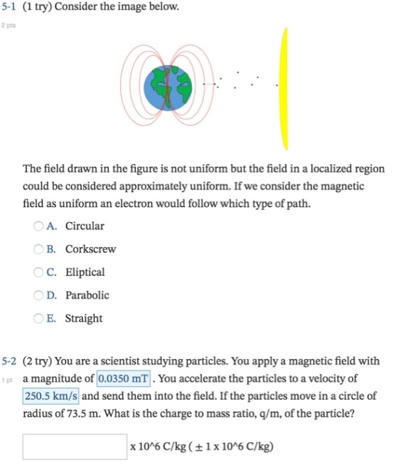 5-1 (1 try) Consider the image below. 2 pts The feld drawn in the figure is not uniform but the field in a localized region could be considered approximately uniform. If we consider the magnetic field as uniform an electron would follow which type of path. A. Circular B. Corkscrew C. Eliptical D. Parabolic E. Straight 5-2 (2 try) You are a scientist studying particles. You apply a magnetic field with 1 pt a magnitude of 0.0350 mT. You accelerate the particles to a velocity of 250.5 km/s and send them into the field. If the particles move in a circle of radius of 73.5 m. What is the charge to mass ratio, q/m, of the particle? x 1006 C/kg ( ± 1 x 106 C/kg)
