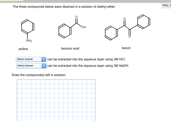 The three compounds below were disolved in a solution of diethyl ether. Mapd OH NH2 aniline benzoic acid benzil Select answercan be extracted into the aqueous layer using 3M HCI. Select answercan be extracted into the aqueous layer using 3M NaOhH. Draw the compound(s) left in solution.