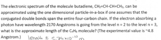 The electronic spectrum of the molecule butadiene, CH2=CH-CH=CH2, can be approximated using the one dimensional particle-in-a