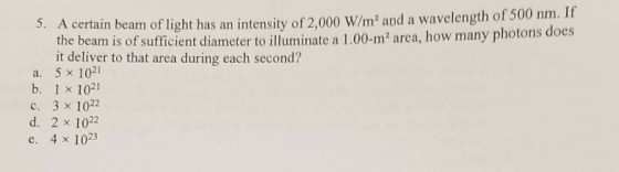 certain beam of light has an intensity of 2,000 W/m2 and a wavelength of 500 nm. If the beam is of sufficient diameter to ill uminate a 1.00-m2 area, how many photons does i detiver to that area uingch second? a. 5 x 1021 b. 1 x 1021 c. 3 x 1022 d. 2 x 1022 e. 4 x 1023