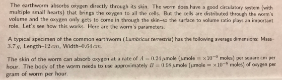 The earthworm absorbs oxygen directly through its skin. The worm does have a good circulatory system (with multiple small hearts) that brings the oxygen to all the cells. But the cells are distributed through the worms volume and the oxygen only gets to come in through the skin-so the surface to volume ratio plays an important role. Lets see how this works. Here are the worms parameters. A typical specimen of the common earthworm (Lumbricus terrestris) has the following average dimensions: Mass- 3.7 g, Length-12 cm, Width-0.64 cm. The skin of the worm can absorb oxygen at a rate of A = 0.24 μmole (㎛ole = x10-6 moles) per square cm per hour. The body of the worm needs to use approximately B 0.98 pumole (umole x10-6 moles) of oxygen per gram of worm per hour.