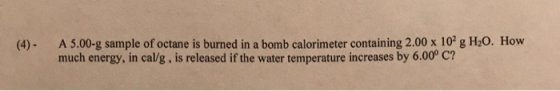 (4). A 5.00-g sample of octane is burned in a bomb calorimeter containing 2.00 x 10 g H20. How much energy, in cal/g, is rel