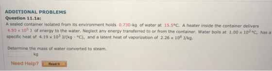 ADDITIONAL PROBLEMS Question 11.1a: A sealed container isolated from its environment holds 0.730-kg of water at 15.5°C. A heater inside the container delivers 4.50 x 105 J of energy to the water. Neglect any energy transferred to or from the container. Water boils at 1.00 x 102°C, has specific heat of 4.19 x 103 J/(kg °c), and a latent heat of vaporization of 2.26 x 106 J/kg. Determine the mass of water converted to steam. kg Need Help? Read