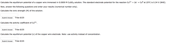 Calculate the equilibrium potential of a copper wire immersed in 0.0009 M CuSO4 solution. The standard electrode potential for the reaction Cu2+ 2e -Cu at 25°C is 0.34 V (NHE). Now, answer the following questions and enter your results (numerical number only) Calculate the ionic strength (M) of the solution Submit Answer Tries 0/25 Calculate the activity coefficient of Cu2+. Submit Answer Tries 0/25 Calculate the equilibrium potential (v) of the copper wire electrode. Note: use activity instead of concentration Submit Answer Tries 0/25