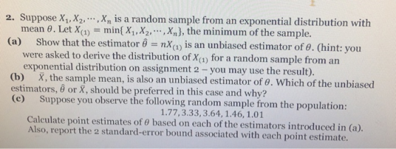 , X,.), the minimum of the sample. mean θ. Let X(1)-min( X1.x2, (a) show that the estimator θ nx(1) is an unbiased estimator of θ. (hint: you were asked to derive the distribution of Xa for a random sample from an exponential distribution on assignment 2 -you may use the result). (b) X, the sample mean, is also an unbiased estimator of o. Which of the unbiased Suppose you observe the following random sample from the population: Calculate point estimates of θ based on each of the estimators introduced in (a) estimators, θ or X, should be preferred in this case and why? (c) 1.77,3.33, 3.64, 1.46, 1.01 Also, report the 2 standard-error bound associated with each point estimate.