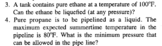 3, A tank contains pure ethane at a temperature of 100°F Can the ethane be liquefied (at any pressure)? 4. Pure propane is to be pipelined as a liquid. The maximum expected summertime temperature in the pipeline is 80°F. What is the minimum pressure that can be allowed in the pipe line?