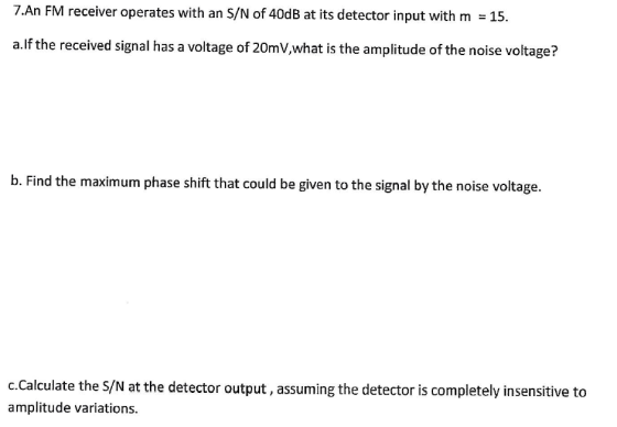 7.An FM receiver operates with an S/N of 40dB at its detector input with m 15. a.lf the received signal has a voltage of 20mV,what is the amplitude of the noise voltage? b. Find the maximum phase shift that could be given to the signal by the noise voltage. c.Calculate the S/N at the detector output, assuming the detector is completely insensitive to amplitude variations.