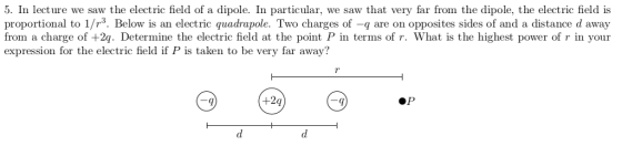 5. In lecture we saw the electric field of a dipole. In particular, we saw that very far from the dipole, the electric field is proportional to 1/r3. Below is an electric quadrapole. Two charges of -q are on opposites sides of and a distance d away from a charge of +2q. Determine the electric field at the point P in terms of r. What is the highest power of r in your expression for the electric field if P is taken to be very far away?