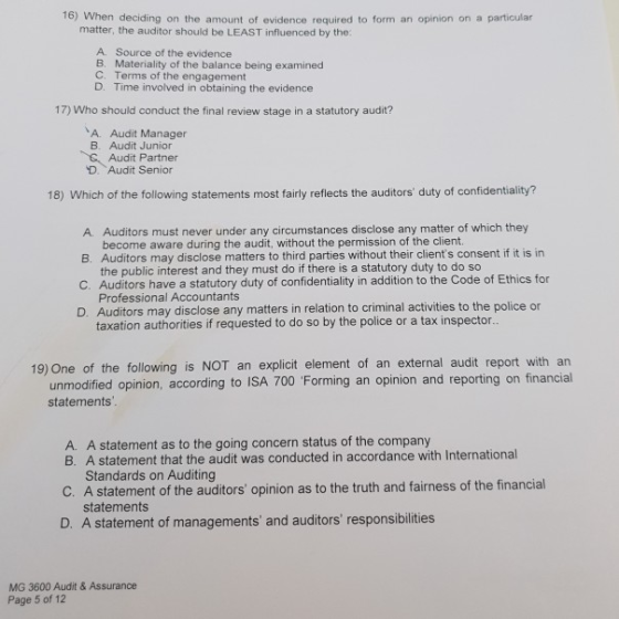 16) When deciding on the amount of evidence required to form an opinion on a particular matter, the auditor should be LEAST influenced by the: A. Source of the evidence B. Materiality of the balance being examined C. Terms of the engagement D. Time involved in obtaining the evidence 17) Who should conduct the final review stage in a statutory audit? A. Audit Manager B. Audit Junior Audit Partner 、Audit Senior 18) Which of the following statements most fairly reflects the auditors duty of confidentiality? A. Auditors must never under any circumstances disclose any matter of which they B. Auditors may disclose matters to third parties without their clients consent if it is in C. Auditors have a statutory duty of confidentiality in addition to the Code of Ethics for D. Auditors may disclose any matters in relation to criminal activities to the police or become aware during the audit, without the permission of the client. the public interest and they must do if there is a statutory duty to do so Professional Accountants taxation authorities if requested to do so by the police or a tax inspector 19) One of the following is NOT an explicit element of an external audit report with an unmodified opinion, according to ISA 700 Forming an opinion and reporting on financial statements A. A statement as to the going concern status of the company B. A statement that the audit was conducted in accordance with International Standards on Auditing C. A statement of the auditors opinion as to the truth and fairness of the financial statements D. A statement of managements and auditors responsibilities MG 3600 Audit & Assurance Page 5 of 12