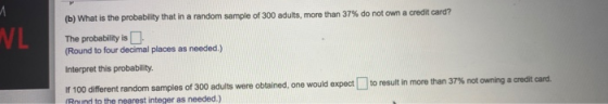 VL (b) What is the probability that in a random sample of 300 adults, more than 37% do not own a credit card? The probability