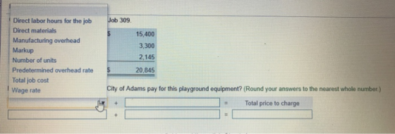 Direct labor hours for the job Direct materials Manufacturing overhead Markup Number of units Predetermined overhead rate Total job cost Wage rate Job 309 15,400 3,300 2,145 20,845 City of Adams pay for this playground equipment? (Round your answers to the nearest whole number.) Total price to charge