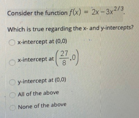 Consider the function f(x) = 2x-3x2/3. Which is true regarding the x- and y-intercepts? x-intercept at (0,0) 27 x-intercept a