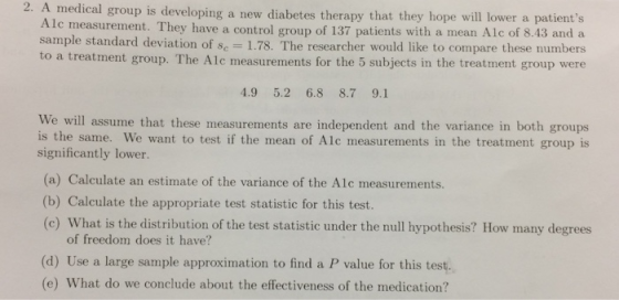 2. A medical group is developing a new diabetes therapy that they hope will lower a patients lc measurement. They have a control group of 137 patients with a mean Alc of 8.43 and a sample standard deviation of Sc-1.78. The researcher would like to compare these numbers o a treatment group. The Alc measurements for the 5 subjects in the treatment group were 4.9 5.2 6.8 8.7 9.1 We will assume that these measurements are independent and the variance in both groups is the same. We want to test if the mean of Alc measurements in the treatment group is significantly lower. (a) Calculate an estimate of the variance of the Alc measurements. (b) Calculate the appropriate test statistic for this test. (c) What is the distribution of the test statistic under the null hypothesis? How many degrees of freedom does it have? (d) Use a large sample approximation to find a P value for this test. (e) What do we conclude about the effectiveness of the medication?