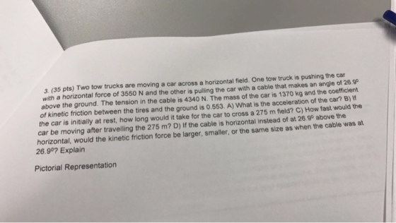 3 (35 pts) Two tow trucks are moving a car across a horizontal field. One tow truck is pushing the car with a horizontal force of 3550 N and the other is pulling the car with a cable that makes an of 26.90 above the ground. The tension in the cable is 4340 N. The mass of the car is 1370 kg and the coefficient of kinetic friction between the tires and the ground is 0.553. A) What is the acceleration of the car the the car is initially at rest, how long would it take for the car to cross a 275 m field? C) How fast would at car be moving after travelling the 275 m? D) the cable is instead of at 26.90 above the horizontal, would the kinetic friction force be larger, smaller, or the same size as when the cable was 26.90 Explain Pictorial Representation