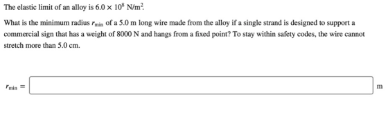 The elastic limit of an alloy is 6.0 x 108 N/m² What is the minimum radius min of a 5.0 m long wire made from the alloy if a