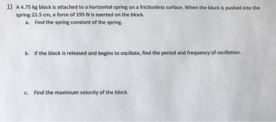 1) A 4.75 kg block is attached to a horizontal spring on a frictionless surface. When the block is pushed into the spring 22.5 cm, a force of 195 N is exerted on the block. a. Find the spring constant of the spring. b. If the block is released and begins to oscillate, find the period and frequency of oscillation. c. Find the maximum velocity of the block.