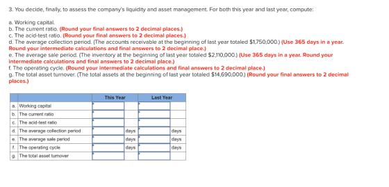 3. You decide, finally, to assess the companys liquidity and asset management. For both this year and last year, compute: a.