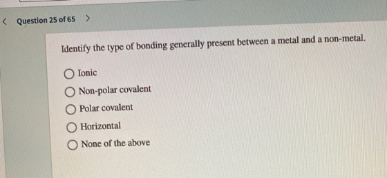 < Question 25 of 65 > Identify the type of bonding generally present between a metal and a non-metal. Ionic Non-polar covalen