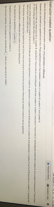 Instructor-created question Sahve the following optimal apartment location problem using Suppose you narrowed your apartment list to four Those apartments are in tour locations Location A, Location B Location Cand Location 8 amounts to 7 hours mone of commuting per month than Location A Location Camounts to 7 hours more of commuting per month han Location B and Location D amourts to 7 hours moe of commuting per month than than L C. Using optiization in diferences and Location A as your starting point You shouid rent an apatment in Suppose you curmenbly rant an apartiment in Location C By moving to opfimine, you change your net beneft by$(Enter your response as an iteger)