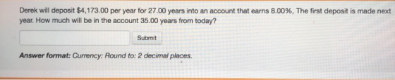 Derek will deposit $4,173.00 per year for 27.00 years into an account that earns 8.00%, The first deposit is made next year.