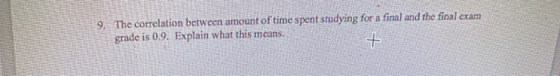 9. The correlation between amount of time spent studying for a final and the final exam grade is 0.9. Explain what this means