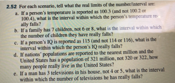 2.52 For each scenario, tell what the real limits of the number/interval are: a. If a persons temperature is reported as 100.3 (and not 100.2 or 100.4), what is the interval within which the persons temperature re- b. If a family has 7 children, not 6 or 8, what is the interval within which c. If a persons IQ is reported as 115 (and not 114 or 116), what is the d. If nations populations are reported to the nearest million and the ally falls? the number of children they have really falls? interval within which the persons IQ really falls? United States has a population of 321 million, not 320 or 322, how many people really live in the United States? e. If a man has 3 televisions in his house, not 4 or 5, what is the interval within which the number of televisions he has really falls?