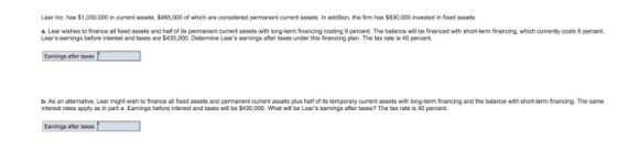 Lear ine. han $1,030,000 in ourrent asnels, $65,000 ef which ae considered pemanent cument assets In addtion, the frm hsn $830,000 invested in Sxnd assets a Lesr wishes to finsnce al fxed assets and haf of its permanent current assets with long-term financing costing 9 percent. The balance will be finsnced with shotHerm firancing,which curenily costs 6 percent Lears earnings before iterest and๒es are S430,000. Determne Lears eerrngs after tex under ยาย franci ng plan. The tax rate is 40 percent afer b. As an altemative, Lear might wish to finance al fxed assets and pemanent curmrant assets plus half of its temporary curent assets with long-berm Srancing and the balance with short-derm financing. The same interest rates apply as in part a. Eamings before interest and taxes wiE be $430,0CO. What will be Lears eamings after taxes? The tax rate is 40 peroent Eamings ather taxe