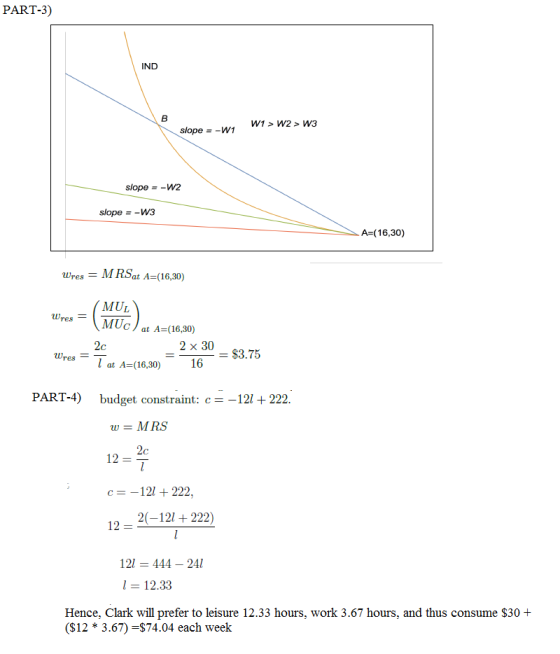 PART-3) IND W1 > W2 > W3 slope -W1 slope-W2 slope - -W3 A-(16,30) wres MRSat A-(16,30) MUL WresMUc at A-(16,30) 2 x 30 16 $3.75 reslat A-(16,30) PART-4)budget constraint: c-121222 wMRS c 121 + 222. 20-12222) 12- 121 444-241 12.33 Hence, Clark will prefer to leisure 12.33 hours, work 3.67 hours, and thus consume $30 + (S12 * 3.67) -$74.04 each week