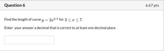 Question 6 6.67 pts Find the length of curvey = 2x3/2 for 3 << 7. Enter your answer a decimal that is correct to at least one