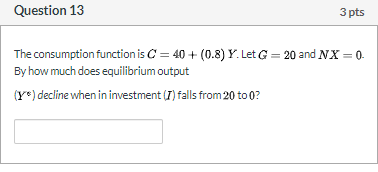 Question 13 3 pts The consumption function is C = 40 + (0.8) Y. Let G = 20 and NX = 0. By how much does equilibrium output (Y