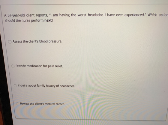 A 57-year-old client reports, I am having the worst headache I have ever experienced. Which action should the nurse perform