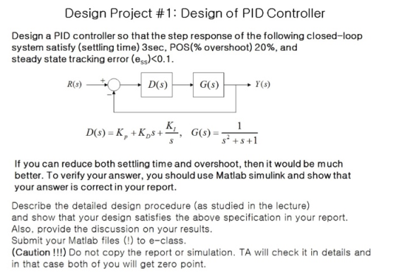 Design Project #1 : Design of PID Controller Design a PID controller so that the step response of the following closed-loop system satisfy (settling time) 3sec, POS(% overshoot) 20%, and steady state tracking error (ess)<0. R(s) Y(s) K, ss +1 If you can reduce both settling time and overshoot, then it would be much better. To verify your answer, you should use Matlab simulink and show that your answer is correct in your report. Describe the detailed design procedure (as studied in the lecture) and show that your design satisfies the above specification in your report. Also, provide the discussion on your results Submit your Matlab files (!) to e-class. (Caution!!) Do not copy the report or simulation. TA will check it in details and in that case both of you will get zero point