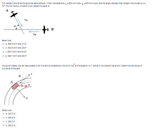 TNO planes Aand ne flying at the seme aritus tervelodties ar,A-Edd tih .nd ν --DO kmn such that the angle beween ther streight line course is c .ind tre velccity cfplane A ih respect to plane B VB o b 902.9 omh and 386* O c. 6503 kmh and 64.9. o d 999.7 m/h and 36.5 At 스 ghen Instant te car has speed at 23 ms and en·cceeretion ote-3.2 ms et the angle e-41, ecting In te direction es snown. Determine the radius of 243.3m O b 269.5m 2520m O d. 222.2 m