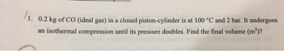 1. 0.2 kg of CO (ideal gas) in a closed piston-cylinder is at 100 °C and 2 bar. It undergoes an isothermal compression until its pressure doubles. Find the final volume (m3)?