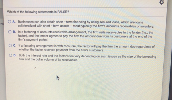 Which of the following statements is FALSE? ns O A. Businesses can also obtain short-term financing by using secured loans, w