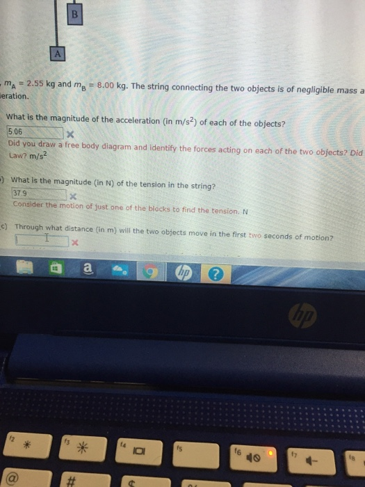 mA 2.55 kg and ms 8.00 kg. The string connecting the two objects is of negligible mass a eration. What is the magnitude of the acceleration (in m/s2) of each of the objects? 5.06 Did you draw a free body diagram and identify the forces acting on each of the two objects? Did Law? m/s2 ) What is the magnitude (in N) of the tension in the string? 37.9 Consider the motion of just one of the blocks to find the tension. N c) Through what distance (in m) will the two objects move in the first two seconds of motion? 3 w f6 fy 46