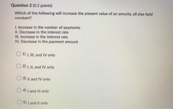 Question 2 (0.2 points) Which of the following will increase the present value of an annuity, all else held constant? I. Incr
