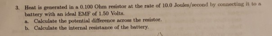 Heat is generated in a 0.100 Ohm resistor at the rate of 10.0 Joules/second by connecting it to a battery with an ideal EMF of 1.50 Volts. a. Calculate the potential difference across the resistor. b. Calculate the internal resistance of the battery. 3.