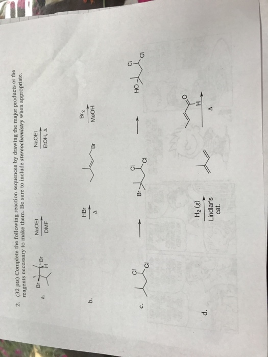 (32 pts) Complete the following reaction sequences by drawing the major products or the reagents necessary to make them. Be sure to include stereochemistry when appropriate. 2. NaOEt Br DMF EtOH, Δ Br 2 Cl Cl Cl HO Br Cl Cl H2 (8) Lindlars cat.
