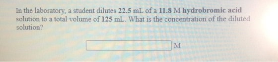 In the laboratory, a student dilutes 22.5 mL of a 11.8 M hydrobromic acid solution to a total volume of 125 mL. What is the c